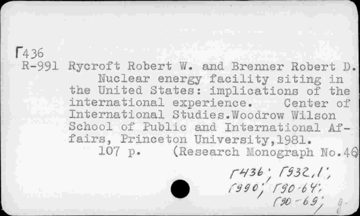 ﻿F436
R-991 Rycroft Robert W. and Brenner Robert D.
Nuclear energy facility siting in the United States : implications of the international experience. Center of International Studies.Woodrow Wilson School of Public and International Affairs, Princeton University,1981.
107 p. (Research Monograph No.4®
F33Z.J', raeo' rvo'tF,
FM'W, rj ■
/ <